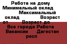 Работа на дому › Минимальный оклад ­ 15 000 › Максимальный оклад ­ 45 000 › Возраст от ­ 18 › Возраст до ­ 50 - Все города Работа » Вакансии   . Дагестан респ.